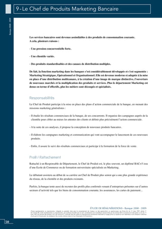 50
«Toute représentation ou reproduction, intégrale ou partielle, faite sans le consentement de l’auteur, ou des ayants-droit, ou ayants-cause, est illicite (loi du 11 mars 1957, alinéa 1er
de l’article 40). Cette représentation ou reproduction, par quelque procédé que ce soit, constituerait une contrefaçon sanctionnée par les articles 425 et suivants du Code pénal. La loi du 11
mars 1957 aux termes des alinéas 2 et 3 de l’article 41, n’autorise que les copies ou reproductions strictement réservées à l’usage privé ou copiste et non destinées à une utilisation collective
d’une part et d’autre part, les analyses et les courtes citations dans un but d’exemple et d’illustration».
ÉTUDE DE RÉMUNÉRATIONS - Banque 2008 - 2009
Banque2008-2009 9 - Le Chef de Produits Marketing Bancaire
Les services bancaires sont devenus assimilables à des produits de consommation courante.
A cela, plusieurs raisons :
- Une pression concurrentielle forte.
- Une clientèle variée.
- Des produits standardisables et des canaux de distribution multiples.
De fait, la fonction marketing dans les banques s’est considérablement développée et s’est segmentée :
marketing stratégique, opérationnel et organisationnel. Elle est devenue moderne et adaptée à la mise
en place d’une distribution multicanaux, à la création d’une image de marque distinctive, l’ouverture
de nouveaux marchés et la multiplication des produits et services. Plus le département marketing est
dense en terme d’effectifs, plus les métiers sont découpés et spécialisés.
Responsabilités
Le chef de produit participe à la mise en place des plans d’action commerciale de la banque, en menant des
missions marketing généralistes :
- Il étudie les résultats commerciaux de la banque, de ses concurrents. Il organise des campagnes auprès de la
clientèle pour cibler au mieux les attentes des clients et définir plus précisément l’action commerciale.
- A la suite de ces analyses, il propose la conception de nouveaux produits bancaires.
- Il élabore les campagnes marketing et communication qui vont accompagner le lancement de ces nouveaux
produits.
- Enfin, il assure le suivi des résultats commerciaux et participe à la formation de la force de vente.
Profil / Rattachement
Rattaché à un Responsable de Département, le chef de produit est, le plus souvent, un diplômé BAC+5 issu
d’une ecole de commerce ou de formation universitaire spécialisée en marketing.
Le débutant assistera au début de sa carrière un chef de produit plus senior qui a une plus grande expérience
du réseau, de la clientèle et des produits existants.
Parfois, la banque tente aussi de recruter des profils plus confirmés venant d’entreprises présentes sur d’autres
secteurs d’activité tels que les biens de consommation courante, les assurances, les cartes de paiement...
 