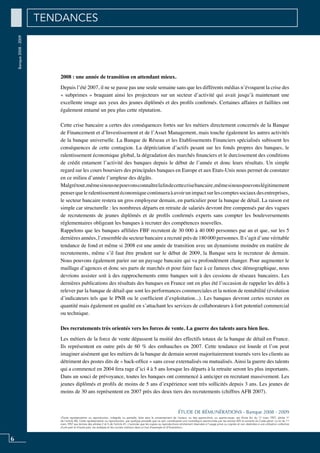 6
«Toute représentation ou reproduction, intégrale ou partielle, faite sans le consentement de l’auteur, ou des ayants-droit, ou ayants-cause, est illicite (loi du 11 mars 1957, alinéa 1er
de l’article 40). Cette représentation ou reproduction, par quelque procédé que ce soit, constituerait une contrefaçon sanctionnée par les articles 425 et suivants du Code pénal. La loi du 11
mars 1957 aux termes des alinéas 2 et 3 de l’article 41, n’autorise que les copies ou reproductions strictement réservées à l’usage privé ou copiste et non destinées à une utilisation collective
d’une part et d’autre part, les analyses et les courtes citations dans un but d’exemple et d’illustration».
ÉTUDE DE RÉMUNÉRATIONS - Banque 2008 - 2009
Banque2008-2009
2008 : une année de transition en attendant mieux.
Depuis l’été 2007, il ne se passe pas une seule semaine sans que les différents médias n’évoquent la crise des
« subprimes » braquant ainsi les projecteurs sur un secteur d’activité qui avait jusqu’à maintenant une
excellente image aux yeux des jeunes diplômés et des profils confirmés. Certaines affaires et faillites ont
également entamé un peu plus cette réputation.
Cette crise bancaire a certes des conséquences fortes sur les métiers directement concernés de la Banque
de Financement et d’Investissement et de l’Asset Management, mais touche également les autres activités
de la banque universelle. La Banque de Réseau et les Etablissements Financiers spécialisés subissent les
conséquences de cette contagion. La dépréciation d’actifs pesant sur les fonds propres des banques, le
ralentissement économique global, la dégradation des marchés financiers et le durcissement des conditions
de crédit entament l’activité des banques depuis le début de l’année et donc leurs résultats. Un simple
regard sur les cours boursiers des principales banques en Europe et aux Etats-Unis nous permet de constater
en ce milieu d’année l’ampleur des dégâts.
Malgrétout,mêmesinousnepouvonsconnaîtrelafindecettecrisebancaire,mêmesinouspouvonslégitimement
penserqueleralentissementéconomiquecontinueraàavoirunimpactsurlescomptessociauxdesentreprises,
le secteur bancaire restera un gros employeur demain, en particulier pour la banque de détail. La raison est
simple car structurelle : les nombreux départs en retraite de salariés devront être compensés par des vagues
de recrutements de jeunes diplômés et de profils confirmés experts sans compter les bouleversements
réglementaires obligeant les banques à recruter des compétences nouvelles.
Rappelons que les banques affiliées FBF recrutent de 30 000 à 40 000 personnes par an et que, sur les 5
dernières années, l’ensemble du secteur bancaire a recruté près de 180 000 personnes. Il s’agit d’une véritable
tendance de fond et même si 2008 est une année de transition avec un dynamisme moindre en matière de
recrutements, même s’il faut être prudent sur le début de 2009, la Banque sera le recruteur de demain.
Nous pouvons également parier sur un paysage bancaire qui va profondément changer. Pour augmenter le
maillage d’agences et donc ses parts de marchés et pour faire face à ce fameux choc démographique, nous
devrions assister soit à des rapprochements entre banques soit à des cessions de réseaux bancaires. Les
dernières publications des résultats des banques en France ont en plus été l’occasion de rappeler les défis à
relever par la banque de détail que sont les performances commerciales et la notion de rentabilité (évolution
d’indicateurs tels que le PNB ou le coefficient d’exploitation...). Les banques devront certes recruter en
quantité mais également en qualité en s’attachant les services de collaborateurs à fort potentiel commercial
ou technique.
Des recrutements très orientés vers les forces de vente. La guerre des talents aura bien lieu.
Les métiers de la force de vente dépassent la moitié des effectifs totaux de la banque de détail en France.
Ils représentent en outre près de 60 % des embauches en 2007. Cette tendance est lourde et l’on peut
imaginer aisément que les métiers de la banque de demain seront majoritairement tournés vers les clients au
détriment des postes dits de « back-office » sans cesse externalisés ou mutualisés. Ainsi la guerre des talents
qui a commencé en 2004 fera rage d’ici 4 à 5 ans lorsque les départs à la retraite seront les plus importants.
Dans un souci de prévoyance, toutes les banques ont commencé à anticiper en recrutant massivement. Les
jeunes diplômés et profils de moins de 5 ans d’expérience sont très sollicités depuis 3 ans. Les jeunes de
moins de 30 ans représentent en 2007 près des deux tiers des recrutements (chiffres AFB 2007).
TENDANCES
 