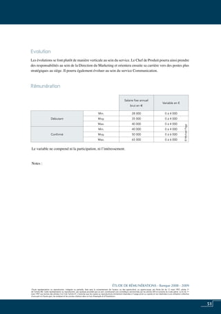 51
«Toute représentation ou reproduction, intégrale ou partielle, faite sans le consentement de l’auteur, ou des ayants-droit, ou ayants-cause, est illicite (loi du 11 mars 1957, alinéa 1er
de l’article 40). Cette représentation ou reproduction, par quelque procédé que ce soit, constituerait une contrefaçon sanctionnée par les articles 425 et suivants du Code pénal. La loi du 11
mars 1957 aux termes des alinéas 2 et 3 de l’article 41, n’autorise que les copies ou reproductions strictement réservées à l’usage privé ou copiste et non destinées à une utilisation collective
d’une part et d’autre part, les analyses et les courtes citations dans un but d’exemple et d’illustration».
ÉTUDE DE RÉMUNÉRATIONS - Banque 2008 - 2009
«Toute représentation ou reproduction, intégrale ou partielle, faite sans le consentement de l’auteur, ou des ayants-droit, ou ayants-cause, est illicite (loi du 11 mars 1957, alinéa 1er
de l’article 40). Cette représentation ou reproduction, par quelque procédé que ce soit, constituerait une contrefaçon sanctionnée par les articles 425 et suivants du Code pénal. La loi du 11
mars 1957 aux termes des alinéas 2 et 3 de l’article 41, n’autorise que les copies ou reproductions strictement réservées à l’usage privé ou copiste et non destinées à une utilisation collective
d’une part et d’autre part, les analyses et les courtes citations dans un but d’exemple et d’illustration».
Evolution
Les évolutions se font plutôt de manière verticale au sein du service. Le chef de produit pourra ainsi prendre
des responsabilités au sein de la direction du marketing et orientera ensuite sa carrière vers des postes plus
stratégiques au siège. Il pourra également évoluer au sein du service Communication.
Rémunération	
Le variable ne comprend ni la participation, ni l’intéressement.
Notes :
Salaire fixe annuel
brut en e
Variable en €
Débutant
Min. 28 000 0 à 4 000
Moy. 35 000 0 à 4 000
Max. 40 000 0 à 4 000
Confirmé
Min. 40 000 0 à 4 000
Moy. 50 000 0 à 6 000
Max. 65 000 0 à 6 000
©MichaelPage
 