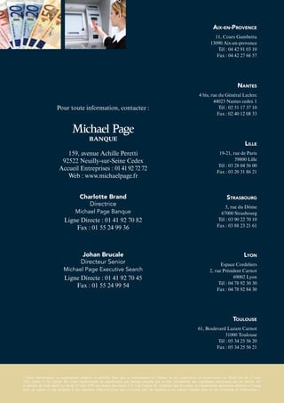 Aix-en-Provence
11, Cours Gambetta
13090 Aix-en-provence
Tél : 04 42 91 03 10
Fax : 04 42 27 66 57
Nantes
4 bis, rue du Général Leclerc
44023 Nantes cedex 1
Tél : 02 51 17 37 10
Fax : 02 40 12 08 33
Lille
19-21, rue de Paris
59800 Lille
Tél : 03 28 04 56 00
Fax : 03 20 31 86 21
Strasbourg
5, rue du Dôme
67000 Strasbourg
Tél : 03 90 22 70 10
Fax : 03 88 23 21 61
Lyon
Espace Cordeliers
2, rue Président Carnot
69002 Lyon
Tél : 04 78 92 30 30
Fax : 04 78 92 84 30
Toulouse
61, Boulevard Lazare Carnot
31000 Toulouse
Tél : 05 34 25 56 20
Fax : 05 34 25 56 21
Pour toute information, contactez :
Charlotte Brand
Directrice
Michael Page Banque
Ligne Directe : 01 41 92 70 82
Fax : 01 55 24 99 36
Johan Brucale
Directeur Senior
Michael Page Executive Search
Ligne Directe : 01 41 92 70 45
Fax : 01 55 24 99 54
159, avenue Achille Peretti
92522 Neuilly-sur-Seine Cedex
Accueil Entreprises : 0141927272
Web : www.michaelpage.fr
« Toute représentation ou reproduction, intégrale ou partielle, faite sans le consentement de l’auteur, ou des ayants-droit, ou ayants-cause, est illicite (loi du 11 mars
1957, alinéa 1er
de l’article 40). Cette représentation ou reproduction, par quelque procédé que ce soit, constituerait une contrefaçon sanctionnée par les articles 425
et suivants du Code pénal. La loi du 11 mars 1957 aux termes des alinéas 2 et 3 de l’article 41, n’autorise que les copies ou reproductions strictement réservées à l’usage
privé ou copiste et non destinées à une utilisation collective d’une part et d’autre part, les analyses et les courtes citations dans un but d’exemple et d’illustration ».
 
