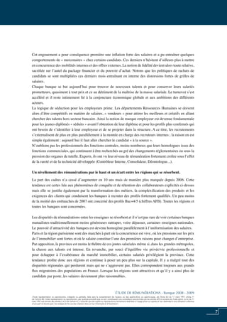 7
«Toute représentation ou reproduction, intégrale ou partielle, faite sans le consentement de l’auteur, ou des ayants-droit, ou ayants-cause, est illicite (loi du 11 mars 1957, alinéa 1er
de l’article 40). Cette représentation ou reproduction, par quelque procédé que ce soit, constituerait une contrefaçon sanctionnée par les articles 425 et suivants du Code pénal. La loi du 11
mars 1957 aux termes des alinéas 2 et 3 de l’article 41, n’autorise que les copies ou reproductions strictement réservées à l’usage privé ou copiste et non destinées à une utilisation collective
d’une part et d’autre part, les analyses et les courtes citations dans un but d’exemple et d’illustration».
ÉTUDE DE RÉMUNÉRATIONS - Banque 2008 - 2009
Cet engouement a pour conséquence première une inflation forte des salaires et a pu entraîner quelques
comportements de « mercenaires » chez certains candidats. Ces derniers n’hésitent d’ailleurs plus à mettre
en concurrence des mobilités internes et des offres externes. La notion de fidélité devient alors toute relative,
sacrifiée sur l’autel du package financier et du pouvoir d’achat. Notons que les politiques de rachats de
candidats se sont multipliées ces derniers mois entraînant en interne des distorsions fortes de grilles de
salaires.
Chaque banque se bat aujourd’hui pour trouver de nouveaux talents et pour conserver leurs salariés
prometteurs, quasiment à tout prix et ce au détriment de la maîtrise de la masse salariale. Le turnover s’est
accéléré et il reste intimement lié à la conjoncture économique globale et aux ambitions des différents
acteurs.
La logique de séduction pour les employeurs prime. Les départements Ressources Humaines se doivent
alors d’être compétitifs en matière de salaires, « vendeurs » pour attirer les meilleurs et créatifs en allant
chercher des talents hors secteur bancaire. Ainsi la notion de marque employeur est devenue fondamentale
pour les jeunes diplômés « séduits » avant l’obtention de leur diplôme et pour les profils plus confirmés qui
ont besoin de s’identifier à leur employeur et de se projeter dans la structure. A ce titre, les recrutements
s’externalisent de plus en plus parallèlement à la montée en charge des recruteurs internes ; la raison en est
simple également : aujourd’hui il faut aller chercher le candidat « à la source ».
N’oublions pas les professionnels des fonctions centrales, moins nombreux que leurs homologues issus des
fonctions commerciales, qui continuent à être recherchés au gré des changements réglementaires ou sous la
pression des organes de tutelle. Experts, ils ont vu leur niveau de rémunération fortement croître sous l’effet
de la rareté et de la technicité développée (contrôleur interne, consolideur, déontologue...).
Un nivellement des rémunérations par le haut et un écart entre les régions qui se résorbent.
La part des cadres n’a cessé d’augmenter en 10 ans mais de manière plus marquée depuis 2006. Cette
tendance est certes liée aux phénomènes de conquête et de rétention des collaborateurs explicités ci-dessus
mais elle se justifie également par la transformation des métiers, la complexification des produits et les
exigences des clients qui conduisent les banques à recruter des profils fortement qualifiés. Un peu moins
de la moitié des embauches de 2007 ont concerné des profils Bac+4/5 (chiffres AFB). Toutes les régions et
toutes les banques sont concernées.
Les disparités de rémunérations entre les enseignes se résorbent et il n’est pas rare de voir certaines banques
mutualistes traditionnellement moins généreuses rattraper, voire dépasser, certaines enseignes nationales.
Le pouvoir d’attractivité des banques est devenu homogène parallèlement à l’uniformisation des salaires.
Paris et la région parisienne sont des marchés à part où la concurrence est vive, où les pressions sur les prix
de l’immobilier sont fortes et où le salaire constitue l’une des premières raisons pour changer d’entreprise.
Par opposition, la province est moins le théâtre de ces joutes salariales même si, dans les grandes métropoles,
la chasse aux talents est intense. En revanche, par souci d’équilibre vie privée/vie professionnelle et
pour échapper à l’exubérance du marché immobilier, certains salariés privilégient la province. Cette
tendance profite donc aux régions et continue à peser un peu plus sur la capitale. Il y a malgré tout des
disparités régionales qui perdurent mais qui ne s’aggravent pas. Elles correspondent toujours aux grands
flux migratoires des populations en France. Lorsque les régions sont attractives et qu’il y a ainsi plus de
candidats par poste, les salaires deviennent plus raisonnables.
 