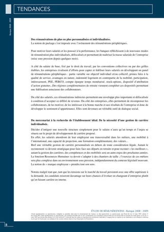 8
«Toute représentation ou reproduction, intégrale ou partielle, faite sans le consentement de l’auteur, ou des ayants-droit, ou ayants-cause, est illicite (loi du 11 mars 1957, alinéa 1er
de l’article 40). Cette représentation ou reproduction, par quelque procédé que ce soit, constituerait une contrefaçon sanctionnée par les articles 425 et suivants du Code pénal. La loi du 11
mars 1957 aux termes des alinéas 2 et 3 de l’article 41, n’autorise que les copies ou reproductions strictement réservées à l’usage privé ou copiste et non destinées à une utilisation collective
d’une part et d’autre part, les analyses et les courtes citations dans un but d’exemple et d’illustration».
ÉTUDE DE RÉMUNÉRATIONS - Banque 2008 - 2009
Banque2008-2009 TENDANCES
Des rémunérations de plus en plus personnalisées et individualisées.
La notion de package s’est imposée avec l’avènement des rémunérations périphériques.
Pour motiver leurs salariés et les pousser à la performance, les banques réfléchissent à de nouveaux modes
de rémunération plus individualisés, défiscalisés et permettant de maîtriser la masse salariale de l’entreprise
(mise sous pression depuis quelques mois).
A côté du salaire de base, fixé par le droit du travail, par les conventions collectives ou par des grilles
établies, les entreprises rivalisent d’efforts pour capter et fidéliser leurs salariés en développant un panel
de rémunérations périphériques : partie variable sur objectif individuel et/ou collectif, primes liées à la
qualité de service, avantages en nature, indemnité logement en contrepartie de la mobilité, participation,
intéressement, PEE, PERCO, compte épargne temps monétarisé, stock-options, dispositif d’attribution
d’action gratuites...Des régimes complémentaires de retraite viennent compléter ces dispositifs permettant
une fidélisation astucieuse des collaborateurs.
Du côté des salariés, ces rémunérations indirectes permettent une enveloppe plus importante et défiscalisée
à condition d’accepter ce différé de revenus. Du côté des entreprises, elles permettent de récompenser les
collaborateurs, de les motiver, de les intéresser à la bonne marche et aux résultats de l’entreprise et donc de
développer le sentiment d’appartenance. Elles sont devenues un véritable outil de dialogue social.
Du mercenariat à la recherche de l’établissement idéal. De la nécessité d’une gestion de carrière
individualisée.
Décider d’intégrer une nouvelle structure simplement pour le salaire n’aura qu’un temps et l’enjeu se
situera sur le projet de développement de carrière proposé.
En effet, les salariés attendront de leur employeur une transversalité dans les métiers, une mobilité à
l’international, une capacité de projection, une formation complémentaire, des valeurs...
Bref une véritable gestion de carrière personnalisée en dehors de toute considération légale. Autant le
recrutement va devenir stratégique pour faire face aux départs en retraite et pour recruter « les meilleurs »,
autant la gestion des carrières, des compétences et des mobilités sera un autre enjeu des prochaines années.
La fonction Ressources Humaines va devoir s’adapter à des chantiers de taille ; l’exercice de ces métiers
sera plus complexe dans un environnement sous pression, indépendamment du contexte législatif mouvant.
La notion de « marque employeur » prendra tout son sens.
Notons malgré tout que, tant que les tensions sur le marché du travail persistent avec une offre supérieure à
la demande, les candidats miseront davantage sur leurs chances d’évoluer en changeant d’entreprise plutôt
qu’en faisant carrière en interne.
 