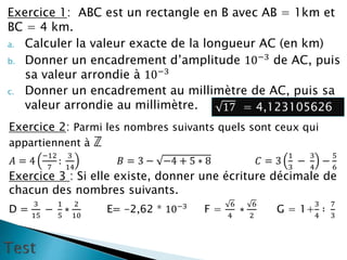 Exercice 1: ABC est un rectangle en B avec AB = 1km et
BC = 4 km.
a. Calculer la valeur exacte de la longueur AC (en km)
b. Donner un encadrement d’amplitude 10−3
de AC, puis
sa valeur arrondie à 10−3
c. Donner un encadrement au millimètre de AC, puis sa
valeur arrondie au millimètre. 17 = 4,123105626
Exercice 2: Parmi les nombres suivants quels sont ceux qui
appartiennent à ℤ
𝐴 = 4
−12
7
:
3
14
𝐵 = 3 − −4 + 5 ∗ 8 𝐶 = 3
1
3
−
3
4
−
5
6
Exercice 3 : Si elle existe, donner une écriture décimale de
chacun des nombres suivants.
D =
3
15
−
1
5
∗
2
10
E= -2,62 * 10−3
F =
6
4
∗
6
2
G = 1+
3
4
∶
7
3
 