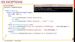 LES EXCEPTIONS
using System;
namespace ExempleClasse
{
class Program {
static void Main(string[] args){
int a=10, b=0, c;
try{
Console.WriteLine ("Avant division");
c = a/b;
Console.WriteLine ("Après division : c vaut " + c);
}
catch (ArithmeticException exc)
{ Console.WriteLine("Erreur sur opération arithmétique : "+exc.Message); }
catch (Exception exc)
{ Console.WriteLine("Exception générale : "+exc.Message); }
finally
{ Console.WriteLine("autre traitement de l'exception");}
}
}
}
Prof Y.BOUKOUCHI - ENSA d'Agadir
56
 