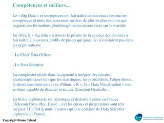Compétences et métiers…	

Le « Big Data » et ses ruptures ont fait naître de nouveaux besoins en
compétence et donc des nouveaux métiers de plus en plus pointus qui
requiert des formations pluridisciplinaires encore rares sur le marché:	

	

En effet, le « big data » à travers le prisme de la science des données a
fait naître 2 nouveaux proﬁls de postes qui jusqu’ici n’existaient pas dans
les organisations:	

	

- Le Chief Data Ofﬁcer	

	

- Le Data Scientist	

	

La complexité réside dans la capacité à intégrer des savoirs
pluridisciplinaires tels que les statistiques, les probabilités, l’algorithmie,
le développement sous Java, Pithon, « R », la « Data Visualisation » tout
en étant capable de discuter avec une Direction Générale…	

	

La ﬁlière diplômante est pénurique et démarre à peine en France
(Telecom Paris, Hec, Essec…) et les cursus et programmes sont très
inégaux ! En 2014, nous n’aurons qu’une centaine de Data Scientist
diplômés en France…	

	

Copyright Bruno Teboul	


 