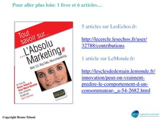 ugquious
eau
: le
s un
sans

tives
sein
Mais
rant
ing.

er et
dent
égie
leur

C

Marketing#
Tout savoir sur ...L’Absolu

quer
s et
rteont, le
dicomsur

Editions KAWA

évopasace.

Pour aller plus loin: 1 livre et 6 articles…	


outoir sur...
T
sav
u

# des livres et ebook innovants ! #

La marque face à la révolution client

ol g#
Abs etin
...L’ rk
Ma

g...

gD
0, Bi

3.
Web

5 articles sur LesEchos.fr: 	

	

http://lecercle.lesechos.fr/user/
32788/contributions	

	

1 article sur LeMonde.fr:	

	

http://lesclesdedemain.lemonde.fr/
innovation/peut-on-vraimentpredire-le-comportement-d-unconsommateur-_a-54-2682.html	

	


etin
mark
euro
ata, N

Les nouveaux piliers du Marketing

Yan Claeyssen

Les Marques et les Réseaux Sociaux

Intégration Marketing des Réseaux Sociaux par les entreprises

Paul Cordina

Les médias sociaux, sans bla bla
De l’e-Réputation au Social CRM

François Laurent et Alain Beauvieux

L’Acquisition et la Fidélisation online
Hervé Bloch

La tranformation numérique
Les 7 clés pour changer votre entreprise

Philippe Colin

La marque face aux bad buzz

Anticiper et gérer les crises sur les médias sociaux

Ronan Boussicaud et Antoine Dupin

Internet a tout changé

Maketing, styles de vie, e-commerce - 3e

édition
Henri Kaufman, Laurence Faguer et avec la
participation de Mickaël Guillois

e
l&
vre d
Un li o Tebou oucher
B
Brun -Marie
an ection
Je oll
c
Une e par
gé
diri Kaufman
i
Henr

Copyright Bruno Teboul	


Ils ont pensé le futur :

web social, marketing, e-commerce...

Pauline Duffour-Wargnier et Henri Kaufman

La ﬁn de la consommation linéaire
Les consommateurs deviendraient-ils des Zèbres ?

Jean-Marc Vauguier

Tout, tout, tout sur la high-tech

Rapport 2013 du Consumer Electronics Show à Las Vegas

Olivier Ezratty

www.editions-kawa.com

 