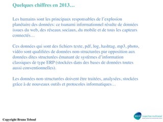 Quelques chiffres en 2013…	

Les humains sont les principaux responsables de l’explosion
planétaire des données: ce tsunami informationnel résulte de données
issues du web, des réseaux sociaux, du mobile et de tous les capteurs
connectés… 	

	

Ces données qui sont des ﬁchiers texte, pdf, log, hashtag, mp3, photo,
vidéo sont qualiﬁées de données non-structurées par opposition aux
données dites structurées émanant de systèmes d’information
classiques de type ERP (stockées dans des bases de données toutes
aussi conventionnelles).	

	

Les données non-structurées doivent être traitées, analysées, stockées
grâce à de nouveaux outils et protocoles informatiques… 	


Copyright Bruno Teboul	


 