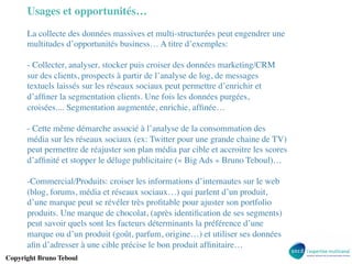 Usages et opportunités…	

La collecte des données massives et multi-structurées peut engendrer une
multitudes d’opportunités business… A titre d’exemples:	

	

-  Collecter, analyser, stocker puis croiser des données marketing/CRM
sur des clients, prospects à partir de l’analyse de log, de messages
textuels laissés sur les réseaux sociaux peut permettre d’enrichir et
d’afﬁner la segmentation clients. Une fois les données purgées,
croisées.... Segmentation augmentée, enrichie, afﬁnée…	

-  Cette même démarche associé à l’analyse de la consommation des
média sur les réseaux sociaux (ex: Twitter pour une grande chaine de TV)
peut permettre de réajuster son plan média par cible et accroitre les scores
d’afﬁnité et stopper le déluge publicitaire (« Big Ads » Bruno Teboul)…	

	

- Commercial/Produits: croiser les informations d’internautes sur le web
(blog, forums, média et réseaux sociaux…) qui parlent d’un produit,
d’une marque peut se révéler très proﬁtable pour ajuster son portfolio
produits. Une marque de chocolat, (après identiﬁcation de ses segments)
peut savoir quels sont les facteurs déterminants la préférence d’une
marque ou d’un produit (goût, parfum, origine…) et utiliser ses données
aﬁn d’adresser à une cible précise le bon produit afﬁnitaire…	

Copyright Bruno Teboul	


 