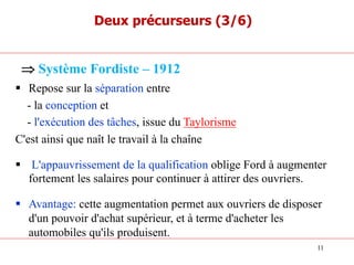 § Repose sur la séparation entre
- la conception et
- l'exécution des tâches, issue du Taylorisme
C'est ainsi que naît le travail à la chaîne
§ L'appauvrissement de la qualification oblige Ford à augmenter
fortement les salaires pour continuer à attirer des ouvriers.
§ Avantage: cette augmentation permet aux ouvriers de disposer
d'un pouvoir d'achat supérieur, et à terme d'acheter les
automobiles qu'ils produisent.
Þ Système Fordiste – 1912
Deux précurseurs (3/6)
11
 
