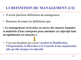 I.3 DEFINITION DU MANAGEMENT (1/2)
• Il existe plusieurs définitions du management,
• Retenons de toutes les définitions que:
« Le management est la mise en œuvre des moyens humains
et matériels d'une entreprise pour atteindre ses objectifs tout
en optimisant ces moyens ».
• C'est une discipline qui a pour vocation la Planification,
l’Organisation, la Direction et le Contrôle d’une organisation
afin qu’elle atteigne ses objectifs.
16
 