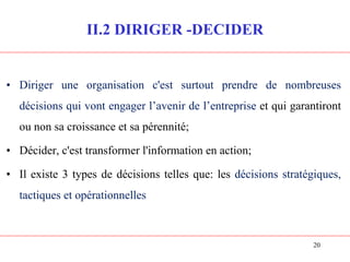 20
II.2 DIRIGER -DECIDER
• Diriger une organisation c'est surtout prendre de nombreuses
décisions qui vont engager l’avenir de l’entreprise et qui garantiront
ou non sa croissance et sa pérennité;
• Décider, c'est transformer l'information en action;
• Il existe 3 types de décisions telles que: les décisions stratégiques,
tactiques et opérationnelles
 