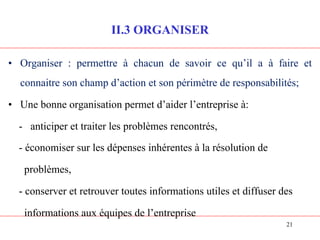 II.3 ORGANISER
• Organiser : permettre à chacun de savoir ce qu’il a à faire et
connaitre son champ d’action et son périmètre de responsabilités;
• Une bonne organisation permet d’aider l’entreprise à:
- anticiper et traiter les problèmes rencontrés,
- économiser sur les dépenses inhérentes à la résolution de
problèmes,
- conserver et retrouver toutes informations utiles et diffuser des
informations aux équipes de l’entreprise
21
 