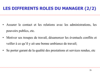 • Assurer le contact et les relations avec les administrations, les
pouvoirs publics, etc.
• Motiver ses troupes de travail, désamorcer les éventuels conflits et
veiller à ce qu’il y ait une bonne ambiance de travail;
• Se porter garant de la qualité des prestations et services rendus, etc
26
LES DIFFERENTS ROLES DU MANAGER (2/2)
 