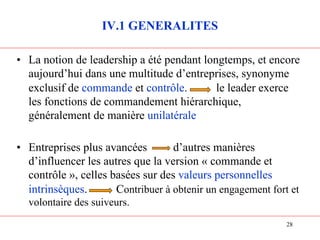 IV.1 GENERALITES
• La notion de leadership a été pendant longtemps, et encore
aujourd’hui dans une multitude d’entreprises, synonyme
exclusif de commande et contrôle. le leader exerce
les fonctions de commandement hiérarchique,
généralement de manière unilatérale
• Entreprises plus avancées d’autres manières
d’influencer les autres que la version « commande et
contrôle », celles basées sur des valeurs personnelles
intrinsèques. Contribuer à obtenir un engagement fort et
volontaire des suiveurs.
28
 