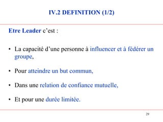 IV.2 DEFINITION (1/2)
Etre Leader c’est :
• La capacité d’une personne à influencer et à fédérer un
groupe,
• Pour atteindre un but commun,
• Dans une relation de confiance mutuelle,
• Et pour une durée limitée.
29
 