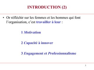 3
INTRODUCTION (2)
• Or réfléchir sur les femmes et les hommes qui font
l’organisation, c’est travailler à leur :
1 Motivation
2 Capacité à innover
3 Engagement et Professionnalisme
 