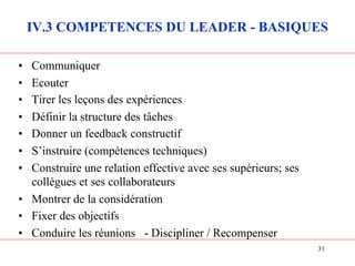 IV.3 COMPETENCES DU LEADER - BASIQUES
• Communiquer
• Ecouter
• Tirer les leçons des expériences
• Définir la structure des tâches
• Donner un feedback constructif
• S’instruire (compétences techniques)
• Construire une relation effective avec ses supérieurs; ses
collègues et ses collaborateurs
• Montrer de la considération
• Fixer des objectifs
• Conduire les réunions - Discipliner / Recompenser
31
 