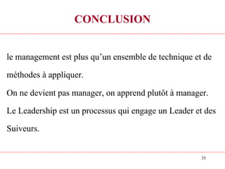 35
CONCLUSION
le management est plus qu’un ensemble de technique et de
méthodes à appliquer.
On ne devient pas manager, on apprend plutôt à manager.
Le Leadership est un processus qui engage un Leader et des
Suiveurs.
 
