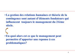 4
•La gestion des relations humaines et théorie de la
contingence sont autant d’éléments fondateurs qui
influencent toujours le management du 21ème
siècle.
•En quoi alors est ce que le management peut
permettre d’apporter une reponse à ces
problematiques?
 