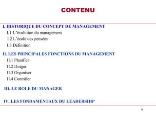 6
CONTENU
I. HISTORIQUE DU CONCEPT DE MANAGEMENT
I.1 L’évolution du management
I.2 L’école des pensées
I.3 Définition
II. LES PRINCIPALES FONCTIONS DU MANAGEMENT
II.1 Planifier
II.2 Diriger
II.3 Organiser
II.4 Contrôler
III. LE ROLE DU MANAGER
IV. LES FONDAMENTAUX DU LEADERSHIP
 