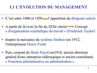 8
I.1 L’EVOLUTION DU MANAGEMENT
• C’est entre 1880 et 1920 l’apparition du dirigeant salarié
• A partir de là (vers la fin du XIXè siècle) Concept
« d'organisation scientifique du travail » (Frederick Taylor)
• Inspire la naissance du système fordiste (en 1912,
l'entrepreneur Henry Ford)
• Puis, courant de Henri Fayol (en1916, ancien directeur
général d'une entreprise sidérurgique et ancien consultant)
« Fonction administrative ou administration »
 