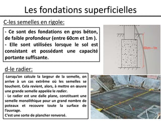 Les fondations superficielles
C-les semelles en rigole:
- Ce sont des fondations en gros béton,
de faible profondeur (entre 60cm et 1m ).
- Elle sont utilisées lorsque le sol est
consistant et possédant une capacité
portante suffisante.
d-le radier:
-Lorsqu’on calcule la largeur de la semelle, on
arrive à un cas extrême où les semelles se
touchent. Cela revient, alors, à mettre en œuvre
une grande semelle appelée le radier.
- Le radier est une dalle plane, constituant une
semelle monolithique pour un grand nombre de
poteaux et recouvre toute la surface de
l’ouvrage.
C’est une sorte de plancher renversé.
 
