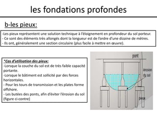 les fondations profondes
b-les pieux:
-Les pieux représentent une solution technique à l’éloignement en profondeur du sol porteur.
- Ce sont des éléments très allongés dont la longueur est de l’ordre d’une dizaine de mètres.
- Ils ont, généralement une section circulaire (plus facile à mettre en œuvre).
*Cas d’utilisation des pieux:
-Lorsque la couche du sol est de très faible capacité
portante.
-Lorsque le bâtiment est sollicité par des forces
horizontales.
- Pour les tours de transmission et les plates forme
offshore.
- Les butées des ponts, afin d’éviter l’érosion du sol
(figure ci-contre)
 