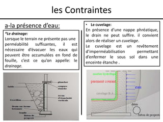 les Contraintes
a-la présence d’eau:
*Le drainage:
Lorsque le terrain ne présente pas une
perméabilité suffisantes, il est
nécessaire d’évacuer les eaux qui
peuvent être accumulées en fond de
fouille, c’est ce qu’on appelle: le
drainage.
• Le cuvelage:
En présence d’une nappe phréatique,
le drain ne peut suffire. il convient
alors de réaliser un cuvelage.
Le cuvelage est un revêtement
d’imperméabilisation permettant
d’enfermer le sous sol dans une
enceinte étanche .
 