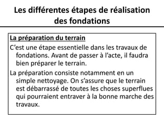 Les différentes étapes de réalisation
des fondations
La préparation du terrain
C’est une étape essentielle dans les travaux de
fondations. Avant de passer à l’acte, il faudra
bien préparer le terrain.
La préparation consiste notamment en un
simple nettoyage. On s’assure que le terrain
est débarrassé de toutes les choses superflues
qui pourraient entraver à la bonne marche des
travaux.
 