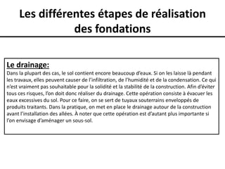 Les différentes étapes de réalisation
des fondations
Le drainage:
Dans la plupart des cas, le sol contient encore beaucoup d’eaux. Si on les laisse là pendant
les travaux, elles peuvent causer de l’infiltration, de l’humidité et de la condensation. Ce qui
n’est vraiment pas souhaitable pour la solidité et la stabilité de la construction. Afin d’éviter
tous ces risques, l’on doit donc réaliser du drainage. Cette opération consiste à évacuer les
eaux excessives du sol. Pour ce faire, on se sert de tuyaux souterrains enveloppés de
produits traitants. Dans la pratique, on met en place le drainage autour de la construction
avant l’installation des allées. À noter que cette opération est d’autant plus importante si
l’on envisage d’aménager un sous-sol.
 