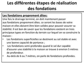 Les différentes étapes de réalisation
des fondations
Les fondations proprement dites:
Une fois le drainage terminé, on doit maintenant passer
aux fondations proprement dites. ce seront les bases de votre
maison et elles doivent être bien solides pour pouvoir assurer sa
stabilité. Il est bon de savoir que les fondations existent en trois
principaux types en fonction du terrain sur lequel on va construire la
maison :
• Les fondations superficielles se destinent au sol stable et avec
une bonne capacité de portance ;
• Les fondations semi-profondes quand le sol dur capable
d’assurer une stabilité à la maison se trouve à environ 5 mètres
de profondeur.
• Au-delà de 6 ou 7 mètres, on parle de fondations profondes.
 