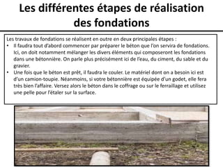 Les différentes étapes de réalisation
des fondations
Les travaux de fondations se réalisent en outre en deux principales étapes :
• Il faudra tout d’abord commencer par préparer le béton que l’on servira de fondations.
Ici, on doit notamment mélanger les divers éléments qui composeront les fondations
dans une bétonnière. On parle plus précisément ici de l’eau, du ciment, du sable et du
gravier.
• Une fois que le béton est prêt, il faudra le couler. Le matériel dont on a besoin ici est
d’un camion-toupie. Néanmoins, si votre bétonnière est équipée d’un godet, elle fera
très bien l’affaire. Versez alors le béton dans le coffrage ou sur le ferraillage et utilisez
une pelle pour l’étaler sur la surface.
 