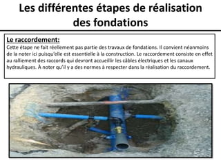 Les différentes étapes de réalisation
des fondations
Le raccordement:
Cette étape ne fait réellement pas partie des travaux de fondations. Il convient néanmoins
de la noter ici puisqu’elle est essentielle à la construction. Le raccordement consiste en effet
au ralliement des raccords qui devront accueillir les câbles électriques et les canaux
hydrauliques. À noter qu’il y a des normes à respecter dans la réalisation du raccordement.
 