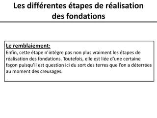 Les différentes étapes de réalisation
des fondations
Le remblaiement:
Enfin, cette étape n’intègre pas non plus vraiment les étapes de
réalisation des fondations. Toutefois, elle est liée d’une certaine
façon puisqu’il est question ici du sort des terres que l’on a déterrées
au moment des creusages.
 