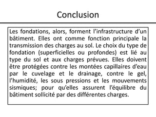 Conclusion
Les fondations, alors, forment l’infrastructure d’un
bâtiment. Elles ont comme fonction principale la
transmission des charges au sol. Le choix du type de
fondation (superficielles ou profondes) est lié au
type du sol et aux charges prévues. Elles doivent
être protégées contre les montées capillaires d’eau
par le cuvelage et le drainage, contre le gel,
l’humidité, les sous pressions et les mouvements
sismiques; pour qu’elles assurent l’équilibre du
bâtiment sollicité par des différentes charges.
 