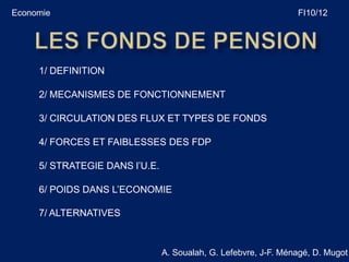 Economie                                                         FI10/12




     1/ DEFINITION

     2/ MECANISMES DE FONCTIONNEMENT

     3/ CIRCULATION DES FLUX ET TYPES DE FONDS

     4/ FORCES ET FAIBLESSES DES FDP

     5/ STRATEGIE DANS l’U.E.

     6/ POIDS DANS L’ECONOMIE

     7/ ALTERNATIVES



                                A. Soualah, G. Lefebvre, J-F. Ménagé, D. Mugot
 