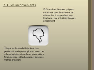 2.3. Les inconvénients
oût en droit d’entrée, qui peut
nécessiter, pour être amorti, de
détenir des titres pendant plus
longtemps que s’ils étaient acquis
directement

isque sur le marché lui-même. Les
gestionnaires disposent plus ou moins des
mêmes logiciels, des mêmes informations
fondamentales et techniques et donc des
mêmes prévisions

 