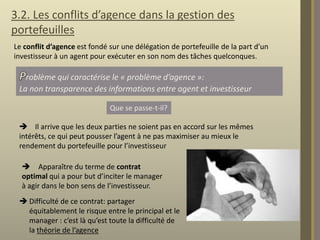 3.2. Les conflits d’agence dans la gestion des
portefeuilles
Le conflit d’agence est fondé sur une délégation de portefeuille de la part d’un
investisseur à un agent pour exécuter en son nom des tâches quelconques.

roblème qui caractérise le « problème d’agence »:
La non transparence des informations entre agent et investisseur
Que se passe-t-il?
 Il arrive que les deux parties ne soient pas en accord sur les mêmes
intérêts, ce qui peut pousser l’agent à ne pas maximiser au mieux le
rendement du portefeuille pour l’investisseur
 Apparaître du terme de contrat
optimal qui a pour but d’inciter le manager
à agir dans le bon sens de l’investisseur.
 Difficulté de ce contrat: partager
équitablement le risque entre le principal et le
manager : c’est là qu’est toute la difficulté de
la théorie de l’agence

 