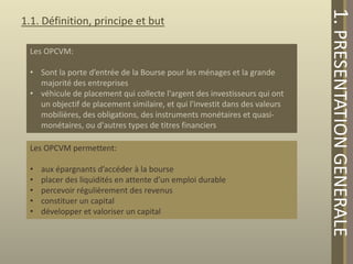Les OPCVM:
• Sont la porte d’entrée de la Bourse pour les ménages et la grande
majorité des entreprises
• véhicule de placement qui collecte l'argent des investisseurs qui ont
un objectif de placement similaire, et qui l'investit dans des valeurs
mobilières, des obligations, des instruments monétaires et quasimonétaires, ou d'autres types de titres financiers

Les OPCVM permettent:
•
•
•
•
•

aux épargnants d’accéder à la bourse
placer des liquidités en attente d’un emploi durable
percevoir régulièrement des revenus
constituer un capital
développer et valoriser un capital

1. PRESENTATION GENERALE

1.1. Définition, principe et but

 