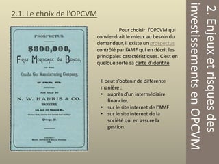Pour choisir l’OPCVM qui
conviendrait le mieux au besoin du
demandeur, il existe un prospectus
contrôlé par l’AMF qui en décrit les
principales caractéristiques. C’est en
quelque sorte sa carte d’identité
Il peut s’obtenir de différente
manière :
• auprès d’un intermédiaire
financier,
• sur le site internet de l'AMF
• sur le site internet de la
société qui en assure la
gestion.

2. Enjeux et risques des
investissements en OPCVM

2.1. Le choix de l’OPCVM

 