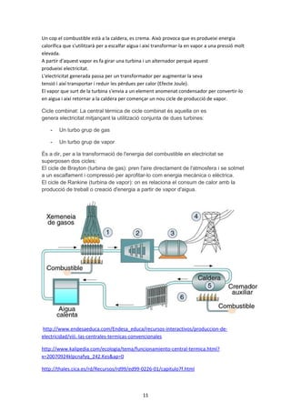 ENERGIES NO RENOVABLES
Com dèiem abans, les energies NO RENOBABLES són les que tenen les reserves de
combustible limitades i que s’exhaureixen al fer-les servir. Els combustibles habituals
són el Carbó, el Petroli, el Gas Natural i l’Uràni. S’anomenen combustibles fòssils
perquè es formen en processos de “fossilització” de matèries orgàniques que han
romes enterrades a la roca i sotmeses a pressions internes elevades, durant milions
d’anys.

Energies dels COMBUSTIBLES FÒSSILS

Carbó, Fuel o Gas Natural i Centrals Tèrmiques convencionals d’aquests
combustibles: Són aquelles que generen energia elèctrica a partir de l’energia tèrmica
produïda per la combustió de carbó, fuel o gas natural.
•

El combustible es crema en una caldera per obtenir vapor d’aigua, que acciona
una turbina de vapor que fa girar un alternador. La diferència entre aquestes
centrals rau en el tipus de combustible utilitzat, els tipus de cremadors i el
tractament dels gasos emesos.

Centrals de COGENERACIÓ: Produeixen energia elèctrica a partir d’un combustible i
aprofiten la calor residual per a l’obtenció d’aigua calenta per a calefacció, vapor, fluids
escalfats,etc. Són menys contaminats i aprofiten millor els recursos.
Centrals de CICLE COMBINAT: S’aprofiten els gasos emesos per escalfar una
caldera que produeix vapor que acciona una turbina convencional amb el seu
generador (aprofita els gasos de les xemeneies principals de les centrals, per exemple,
o d’altres processos de combustió).

11

 