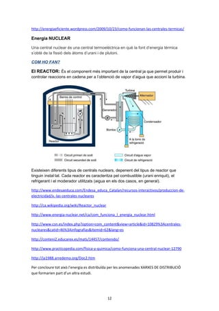 COM HO FAN?
Un cop el combustible està a la caldera, es crema. Això provoca que es produeixi energia
calorífica que s'utilitzarà per a escalfar aigua i així transformar-la en vapor a una pressió molt
elevada.
A partir d'aquest vapor es fa girar una turbina i un alternador perquè aquest
produeixi electricitat.
L'electricitat generada passa per un transformador per augmentar la seva
tensió i així transportar i reduir les pèrdues per calor (Efecte Joule).
El vapor que surt de la turbina s'envia a un element anomenat condensador per convertir-lo
en aigua i així retornar a la caldera per començar un nou cicle de producció de vapor.
Cicle combinat: La central tèrmica de cicle combinat és aquella on es
genera electricitat mitjançant la utilització conjunta de dues turbines:
-

Un turbo grup de gas

-

Un turbo grup de vapor

És a dir, per a la transformació de l'energia del combustible en electricitat se
superposen dos cicles:
El cicle de Brayton (turbina de gas): pren l'aire directament de l'atmosfera i se sotmet
a un escalfament i compressió per aprofitar-lo com energia mecànica o elèctrica.
El cicle de Rankine (turbina de vapor): on es relaciona el consum de calor amb la
producció de treball o creació d'energia a partir de vapor d'aigua.

http://www.endesaeduca.com/Endesa_educa/recursos-interactivos/produccion-deelectricidad/viii.-las-centrales-termicas-convencionales
http://www.kalipedia.com/ecologia/tema/funcionamiento-central-termica.html?
x=20070924klpcnafyq_242.Kes&ap=0

12

 