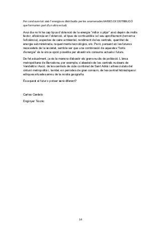 Per concloure tot això l’energia es distribuïda per les anomenades XARXES DE DISTRIBUCIÓ
que formarien part d’un altra estudi.
Avui dia no hi ha cap tipus d’obtenció de la energia “millor o pitjor” això depèn de molts
factor, eficiència en l’obtenció, el tipus de combustible i el seu aprofitament (tornem a
l’eficiència), aspectes de caire ambiental, rendiment de les centrals, quantitat de
energia subministrada, requeriments tecnològics, etc. Però, pensant en les futures
necessitats de la societat, sembla ser que una combinació de aquestes “fonts
d’energia” és la única opció possible per abastir els consums actuals i futurs.
De fet actualment, ja és la manera d’abastir els grans nuclis de població. L’àrea
metropolitana de Barcelona, per exemple, s’abasteix de les centrals nuclears de
Vandellós i Ascó, de les centrals de cicle combinat de Sant Adrià i altres ciutats del
cinturó metropolità i, també, en períodes de gran consum, de les central hidràuliques i
eòliques situades arreu de la nostra geografia.
És aquest el futur o potser serà diferent?

Carles Cardelo
Enginyer Tècnic

14

 