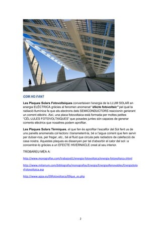 COM HO FAN?
Les Plaques Solars Fotovoltaiques converteixen l’energia de la LLUM SOLAR en
energia ELÈCTRICA gràcies al fenomen anomenat “efecte fotovoltaic” pel qual la
radiació llumínica fa que els electrons dels SEMICONDUCTORS reaccionin generant
un corrent elèctric. Així, una placa fotovoltaica està formada per moltes petites
“CÈL·LULES FOTOVOLTAIQUES” que posades juntes són capaces de generar
corrents elèctrics que nosaltres podem aprofitar.
Les Plaques Solars Tèrmiques, el que fan és aprofitar l’escalfor del Sol fent us de
uns panells anomenats col·lectors i transmetent-la, bé a l’aigua corrent que fem servir
per dutxar-nos, per fregar, etc., bé al fluid que circula pels radiadors de calefacció de
casa nostra. Aquestes plaques es dissenyen per tal d’absorbir el calor del sol i a
concentrar-lo gràcies a un EFECTE HIVERNACLE creat al seu interior.
TROBAREU MÉA A:
http://www.monografias.com/trabajos61/energia-fotovoltaica/energia-fotovoltaica.shtml
http://www.miliarium.com/bibliografia/monografias/Energia/EnergiasRenovables/EnergiaSola
rFotovoltaica.asp
http://www.appa.es/09fotovoltaica/09que_es.php

2

 