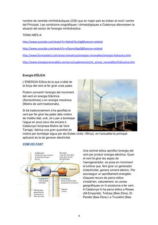 nombre de centrals minihidràuliques (239) que en major part es troben al nord i centre
del Principat. Les condicions orogràfiques i climatològiques a Catalunya afavoreixen la
situació del sector de l'energia minihidraúlica.
TENIU MÉS A:
http://www.youtube.com/watch?v=9qhx6Y9u14g&feature=related
http://www.youtube.com/watch?v=cOeorxJ9qpQ&feature=related
http://www.formaselect.com/areas-tematicas/energias-renovables/energia-hidraulica.htm
http://www.energiasrenovables.ciemat.es/suplementos/sit_actual_renovables/hidraulica.htm

Energia EÒLICA
L’ENERGIA Eòlica és la que s’obté de
la força del vent al fer girar unes pales.
Podem convertir l’energia del moviment
del vent en energia Elèctrica
(Aeroturbines) o en energia mecànica
(Molins de vent tradicionals).
Si bé tradicionalment s’ha aprofitat el
vent per fer girar les pales dels molins
de moldre blat, ordi, oli o per a bombejar
l’aigua en pous (avui dia encara a
Catalunya l’empresa Molins de Vent
Tarragó, fabrica una gran quantitat de
molins per bombejar aigua per als Estats Units i Àfrica), en l’actualitat la principal
aplicació és la de generar electricitat.
COM HO FAN?
Una central eòlica aprofita l’energia del
vent per produir energia elèctrica. Quan
el vent fa girar les aspes de
l’aerogenerador, es posa en moviment
la turbina que, fent girar un generador
d’electricitat, genera corrent elèctric. Per
aconseguir un aprofitament energètic
d'aquest recurs els parcs eòlics
s'instal·len, naturalment, en zones
geogràfiques on hi acostuma a fer vent.
A Catalunya hi ha parcs eòlics a Roses
(Alt Empordà), Tortosa (Baix Ebre), El
Perelló (Baix Ebre) i a Trucafort (Baix

4

 