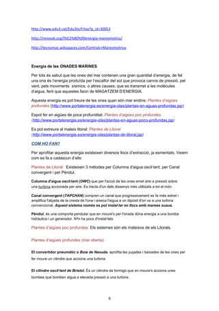 http://www.edu3.cat/Edu3tv/Fitxa?p_id=30053
http://renovat.org/l%E2%80%99energia-mareomotriu/
http://tecnomac.wikispaces.com/Centrals+Mareomotrius

Energia de les ONADES MARINES
Per tots és sabut que les ones del mar contenen una gran quantitat d’energia, de fet
una ona és l’energia produïda per l’escalfor del sol que provoca canvis de pressió, pel
vent, pels moviments sísmics, o altres causes; que es transmet a les molècules
d’aigua, fent que aquestes facin de MAGATZEM D’ENERGIA.
Aquesta energia es pot treure de les ones quan són mar endins: Plantes d’aigües
profundes (http://www.portalenergia.es/energia-olas/plantas-en-aguas-profundas.jsp)
Espot fer en aigües de poca profunditat: Plantes d’aigües poc profundes
(http://www.portalenergia.es/energia-olas/plantas-en-aguas-poco-profundas.jsp)
Es pot extreure al mateix litoral: Plantes de Litoral
(http://www.portalenergia.es/energia-olas/plantas-de-litoral.jsp)
COM HO FAN?
Per aprofitar aquesta energia existeixen diversos llocs d’extracció, ja esmentats. Veiem
com es fa a cadascun d’ells:
Plantes de Litoral: Existeixen 3 mètodes per Columna d'aigua oscil·lant, per Canal
convergent i per Pèndul.
Columna d'aigua oscil·lant (OWC) que per l'acció de les ones emet aire a pressió sobre
una turbina accionada per aire. Es tracta d'un dels dissenys més utilitzats a tot el món.
Canal convergent (TAPCHAN) compren un canal que progressivament es fa més estret i
amplifica l'alçada de la cresta de l'ona i aixeca l'aigua a un dipòsit d'on va a una turbina
convencional. Aquest sistema només es pot instal·lar en llocs amb marees suaus.
Pèndul, és una comporta pendular que en moure's per l'onada dóna energia a una bomba
hidràulica i un generador. N'hi ha pocs d'instal·lats

Plantes d’aigües poc profundes: Els sistemes són els mateixos de els Litorals.
Plantes d’aigües profundes (mar oberta):
El convertidor pneumàtic o Boia de Nasuda, aprofita les pujades i baixades de les ones per
fer moure un cilindre que acciona una turbina.
El cilindre oscil·lant de Bristol. És un cilindre de formigó que en moure's acciona unes
bombes que bomben aigua a elevada pressió a una turbina.

6

 