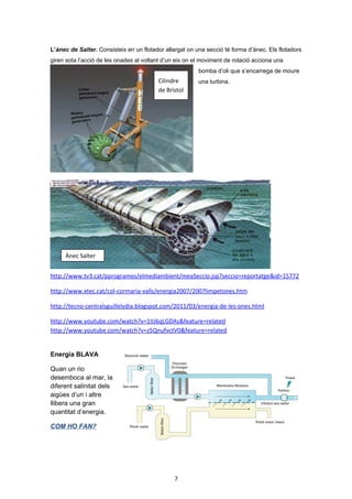 L’ànec de Salter. Consisteix en un flotador allargat on una secció té forma d’ànec. Els flotadors
giren sota l’acció de les onades al voltant d’un eix on el moviment de rotació acciona una

Cilindre
de Bristol

bomba d’oli que s’encarrega de moure
una turbina.

Ànec Salter

http://www.tv3.cat/pprogrames/elmediambient/meaSeccio.jsp?seccio=reportatge&id=15772

7

 