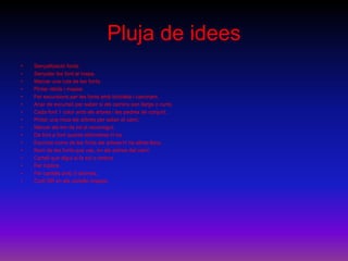 Pluja de idees
• Senyalització fonts.
• Senyalar les font al mapa.
• Marcar una ruta de les fonts.
• Pintar rètols i mapes.
• Fer excursions per les fonts amb bicicleta i caminant.
• Anar de excursió per saber si els camins son llargs o curts.
• Cada font 1 color amb els arbres i les pedres de conjunt.
• Pintar una mica els arbres per saber el camí.
• Marcar els km de tot el recorregut.
• De font a font quants kilòmetres hi ha.
• Escriure noms de les fonts als arbres hi ha altres llocs.
• Nom de les fonts que vas, en els arbres del camí.
• Cartell que digui si fa sol o ombra.
• Fer tríptics.
• Fer cartells amb 3 idiomes.
• Codi QR en els cartells /mapes.
 
