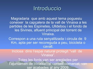 Introduccio
Magradaria que amb aquest tema poguesiu
coneixer la capçalera de la vall de Vinaixa a les
partides de les Espinetes, Ulldebou i el fondo de
les Sivines, afluent principal del torrent de
Vinaixa.
Correspon a una ruta senyalitzada i circula de 9
Km, apta per ser recoreguda a peu, bicicleta o
cavall.
Inclosa dins l’espai natural protegit “vall de
Vinaixa”.
Totes les fonts van ser areglades per
l’ajuntamen de Vinaixa i el consell comarcal, van
ser acabades al any 2009.

 