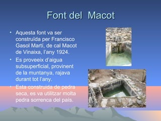 Font del Macot
• Aquesta font va ser
construïda per Francisco
Gasol Martí, de cal Macot
de Vinaixa, l’any 1924.
• Es proveeix d’aigua
subsuperficial, provinent
de la muntanya, rajava
durant tot l’any.
• Esta construida de pedra
seca, es va utilitzar molta
pedra sorrenca del país.

 